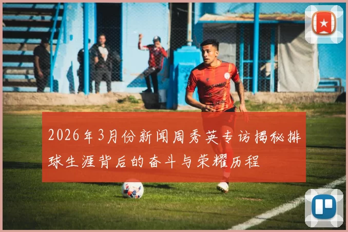 2026年3月份新闻周秀英专访揭秘排球生涯背后的奋斗与荣耀历程