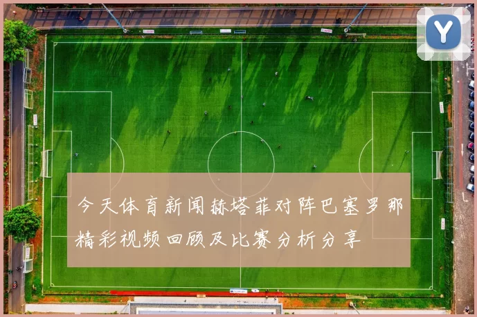 今天体育新闻赫塔菲对阵巴塞罗那精彩视频回顾及比赛分析分享